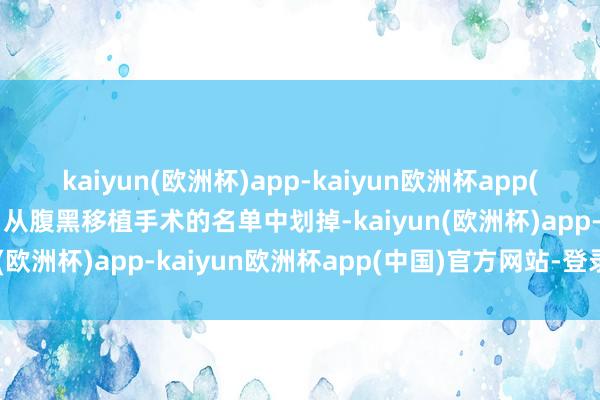 kaiyun(欧洲杯)app-kaiyun欧洲杯app(中国)官方网站-登录入口从腹黑移植手术的名单中划掉-kaiyun(欧洲杯)app-kaiyun欧洲杯app(中国)官方网站-登录入口