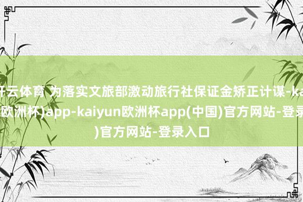 开云体育 为落实文旅部激动旅行社保证金矫正计谋-kaiyun(欧洲杯)app-kaiyun欧洲杯app(中国)官方网站-登录入口