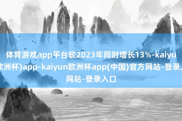 体育游戏app平台较2023年同时增长13%-kaiyun(欧洲杯)app-kaiyun欧洲杯app(中国)官方网站-登录入口