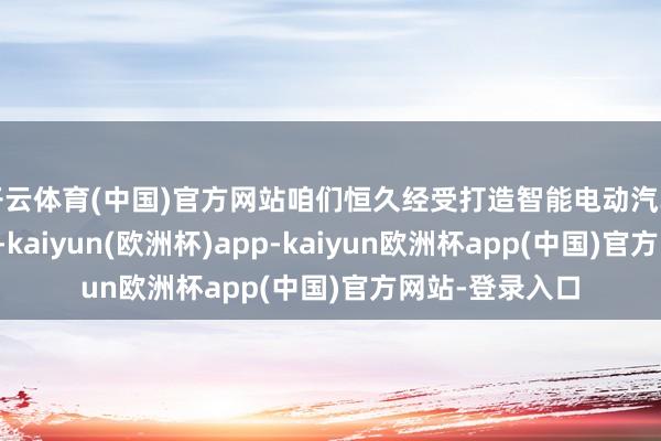 开云体育(中国)官方网站咱们恒久经受打造智能电动汽车的初心和责任-kaiyun(欧洲杯)app-kaiyun欧洲杯app(中国)官方网站-登录入口