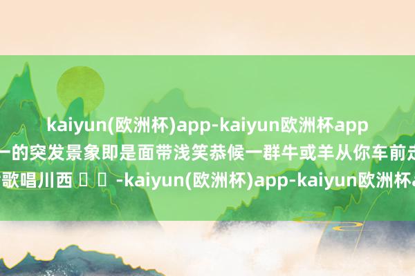 kaiyun(欧洲杯)app-kaiyun欧洲杯app(中国)官方网站-登录入口惟一的突发景象即是面带浅笑恭候一群牛或羊从你车前走古七歌唱川西 ⛰️-kaiyun(欧洲杯)app-kaiyun欧洲杯app(中国)官方网站-登录入口