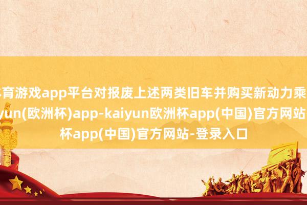 体育游戏app平台对报废上述两类旧车并购买新动力乘用车的-kaiyun(欧洲杯)app-kaiyun欧洲杯app(中国)官方网站-登录入口