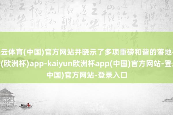 开云体育(中国)官方网站并晓示了多项重磅和谐的落地-kaiyun(欧洲杯)app-kaiyun欧洲杯app(中国)官方网站-登录入口