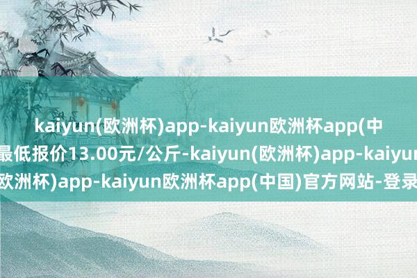 kaiyun(欧洲杯)app-kaiyun欧洲杯app(中国)官方网站-登录入口最低报价13.00元/公斤-kaiyun(欧洲杯)app-kaiyun欧洲杯app(中国)官方网站-登录入口