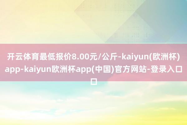 开云体育最低报价8.00元/公斤-kaiyun(欧洲杯)app-kaiyun欧洲杯app(中国)官方网站-登录入口