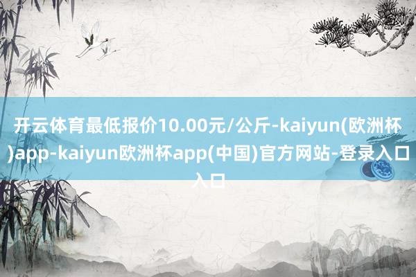 开云体育最低报价10.00元/公斤-kaiyun(欧洲杯)app-kaiyun欧洲杯app(中国)官方网站-登录入口