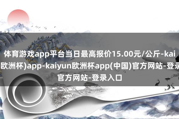 体育游戏app平台当日最高报价15.00元/公斤-kaiyun(欧洲杯)app-kaiyun欧洲杯app(中国)官方网站-登录入口