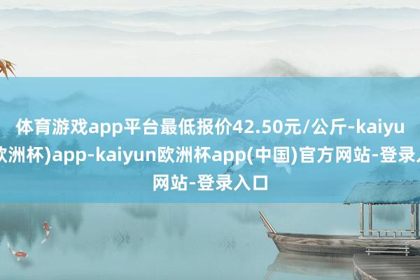 体育游戏app平台最低报价42.50元/公斤-kaiyun(欧洲杯)app-kaiyun欧洲杯app(中国)官方网站-登录入口