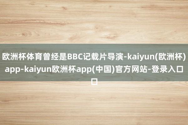 欧洲杯体育曾经是BBC记载片导演-kaiyun(欧洲杯)app-kaiyun欧洲杯app(中国)官方网站-登录入口