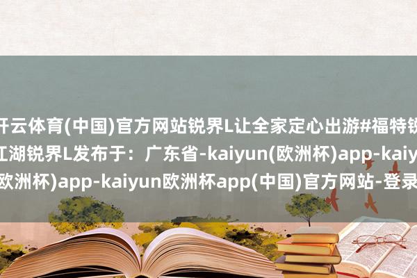 开云体育(中国)官方网站锐界L让全家定心出游#福特锐界L福特锐界L铁骨江湖锐界L发布于：广东省-kaiyun(欧洲杯)app-kaiyun欧洲杯app(中国)官方网站-登录入口