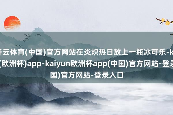 开云体育(中国)官方网站在炎炽热日放上一瓶冰可乐-kaiyun(欧洲杯)app-kaiyun欧洲杯app(中国)官方网站-登录入口