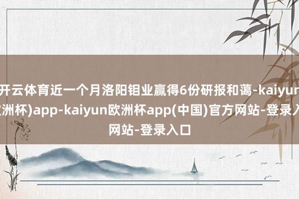 开云体育近一个月洛阳钼业赢得6份研报和蔼-kaiyun(欧洲杯)app-kaiyun欧洲杯app(中国)官方网站-登录入口