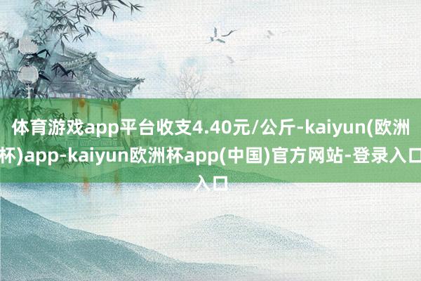 体育游戏app平台收支4.40元/公斤-kaiyun(欧洲杯)app-kaiyun欧洲杯app(中国)官方网站-登录入口