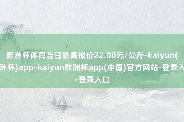 欧洲杯体育当日最高报价22.00元/公斤-kaiyun(欧洲杯)app-kaiyun欧洲杯app(中国)官方网站-登录入口