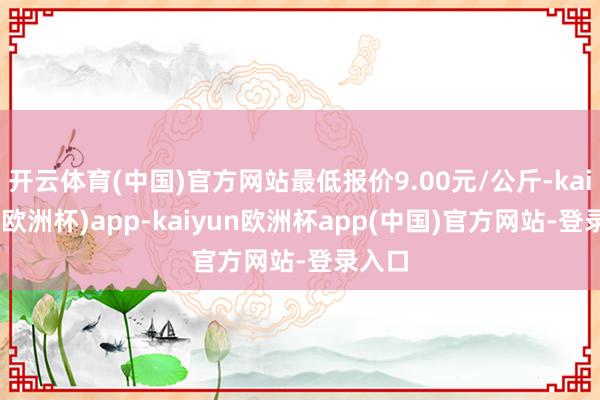 开云体育(中国)官方网站最低报价9.00元/公斤-kaiyun(欧洲杯)app-kaiyun欧洲杯app(中国)官方网站-登录入口