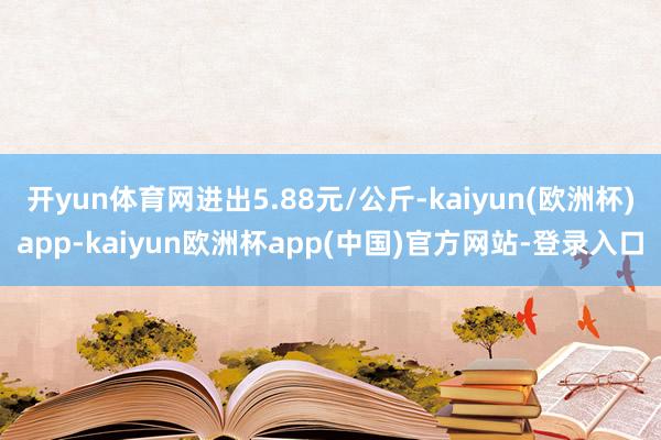 开yun体育网进出5.88元/公斤-kaiyun(欧洲杯)app-kaiyun欧洲杯app(中国)官方网站-登录入口