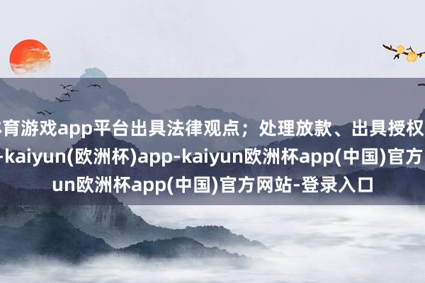 体育游戏app平台出具法律观点；处理放款、出具授权等关连法律事务-kaiyun(欧洲杯)app-kaiyun欧洲杯app(中国)官方网站-登录入口