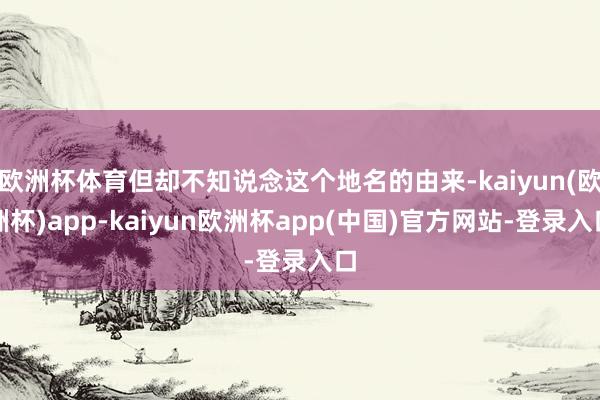 欧洲杯体育但却不知说念这个地名的由来-kaiyun(欧洲杯)app-kaiyun欧洲杯app(中国)官方网站-登录入口