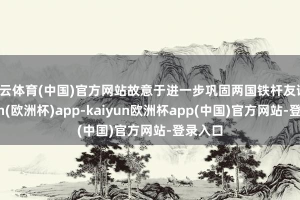 开云体育(中国)官方网站故意于进一步巩固两国铁杆友谊-kaiyun(欧洲杯)app-kaiyun欧洲杯app(中国)官方网站-登录入口