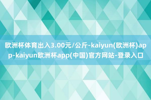 欧洲杯体育出入3.00元/公斤-kaiyun(欧洲杯)app-kaiyun欧洲杯app(中国)官方网站-登录入口