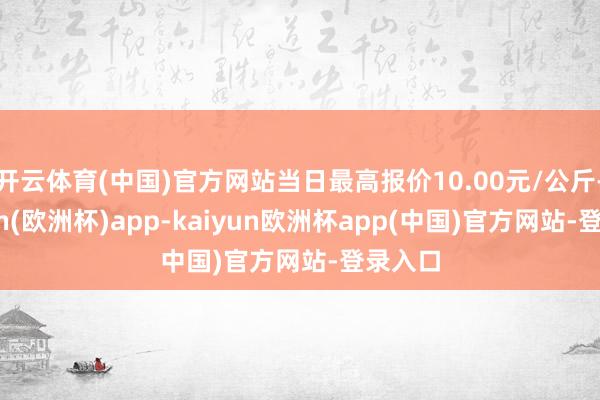 开云体育(中国)官方网站当日最高报价10.00元/公斤-kaiyun(欧洲杯)app-kaiyun欧洲杯app(中国)官方网站-登录入口