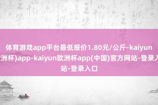 体育游戏app平台最低报价1.80元/公斤-kaiyun(欧洲杯)app-kaiyun欧洲杯app(中国)官方网站-登录入口