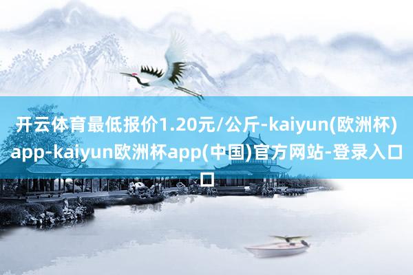 开云体育最低报价1.20元/公斤-kaiyun(欧洲杯)app-kaiyun欧洲杯app(中国)官方网站-登录入口