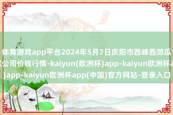 体育游戏app平台2024年5月7日庆阳市西峰西郊瓜果蔬菜批发有限拖累公司价钱行情-kaiyun(欧洲杯)app-kaiyun欧洲杯app(中国)官方网站-登录入口