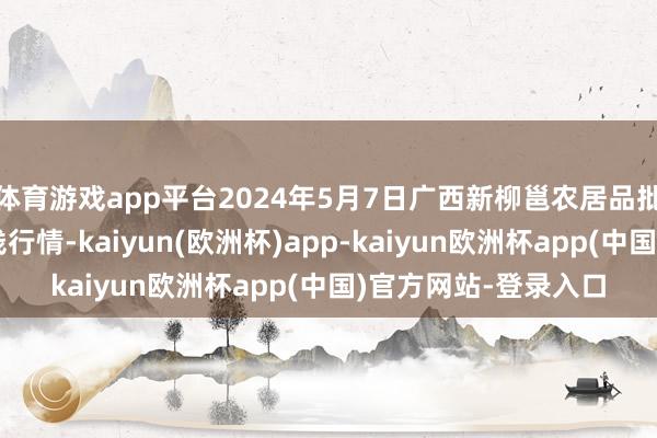 体育游戏app平台2024年5月7日广西新柳邕农居品批发商场有限公司价钱行情-kaiyun(欧洲杯)app-kaiyun欧洲杯app(中国)官方网站-登录入口