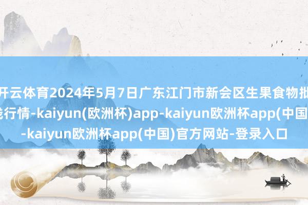 开云体育2024年5月7日广东江门市新会区生果食物批发市集有限公司价钱行情-kaiyun(欧洲杯)app-kaiyun欧洲杯app(中国)官方网站-登录入口