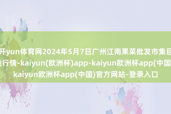 开yun体育网2024年5月7日广州江南果菜批发市集目标解决有限公司价钱行情-kaiyun(欧洲杯)app-kaiyun欧洲杯app(中国)官方网站-登录入口