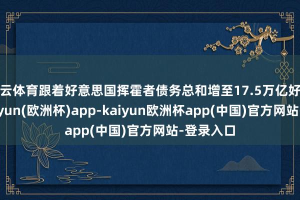 开云体育跟着好意思国挥霍者债务总和增至17.5万亿好意思元-kaiyun(欧洲杯)app-kaiyun欧洲杯app(中国)官方网站-登录入口