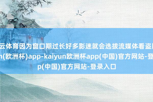 开云体育因为窗口期过长好多影迷就会选拔流媒体看盗版-kaiyun(欧洲杯)app-kaiyun欧洲杯app(中国)官方网站-登录入口