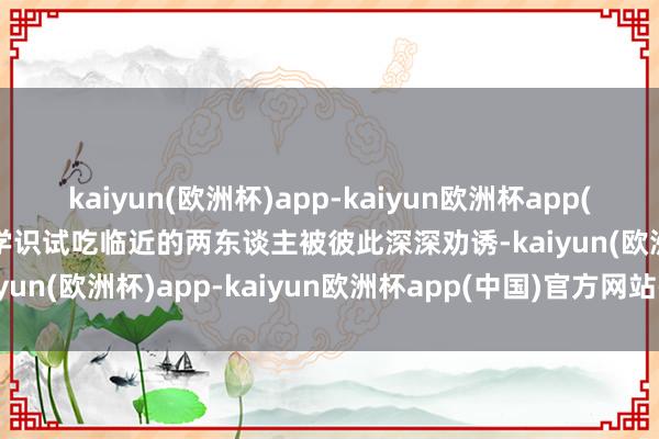 kaiyun(欧洲杯)app-kaiyun欧洲杯app(中国)官方网站-登录入口学识试吃临近的两东谈主被彼此深深劝诱-kaiyun(欧洲杯)app-kaiyun欧洲杯app(中国)官方网站-登录入口