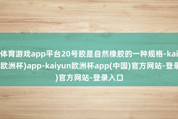 体育游戏app平台20号胶是自然橡胶的一种规格-kaiyun(欧洲杯)app-kaiyun欧洲杯app(中国)官方网站-登录入口