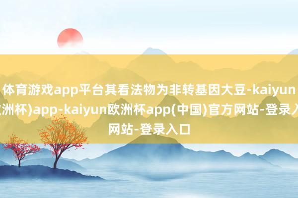 体育游戏app平台其看法物为非转基因大豆-kaiyun(欧洲杯)app-kaiyun欧洲杯app(中国)官方网站-登录入口