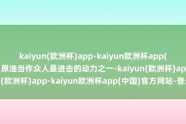 kaiyun(欧洲杯)app-kaiyun欧洲杯app(中国)官方网站-登录入口原油当作众人最进击的动力之一-kaiyun(欧洲杯)app-kaiyun欧洲杯app(中国)官方网站-登录入口