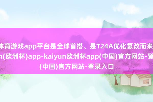 体育游戏app平台是全球首搭、是T24A优化篡改而来-kaiyun(欧洲杯)app-kaiyun欧洲杯app(中国)官方网站-登录入口