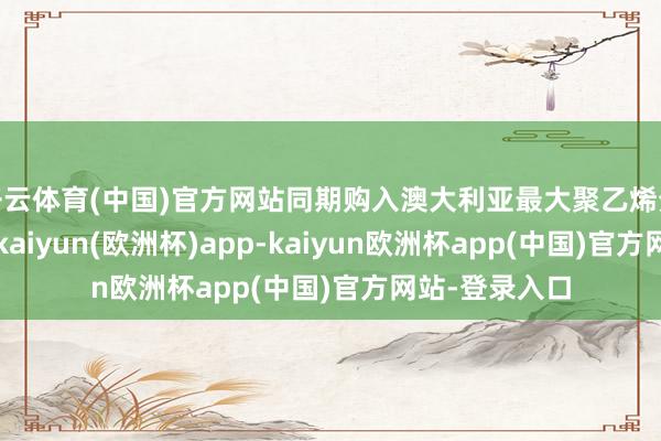 开云体育(中国)官方网站同期购入澳大利亚最大聚乙烯分娩商凯诺斯-kaiyun(欧洲杯)app-kaiyun欧洲杯app(中国)官方网站-登录入口