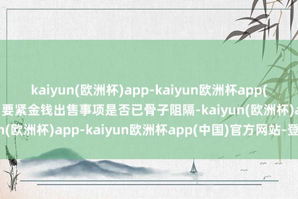 kaiyun(欧洲杯)app-kaiyun欧洲杯app(中国)官方网站-登录入口要紧金钱出售事项是否已骨子阻隔-kaiyun(欧洲杯)app-kaiyun欧洲杯app(中国)官方网站-登录入口