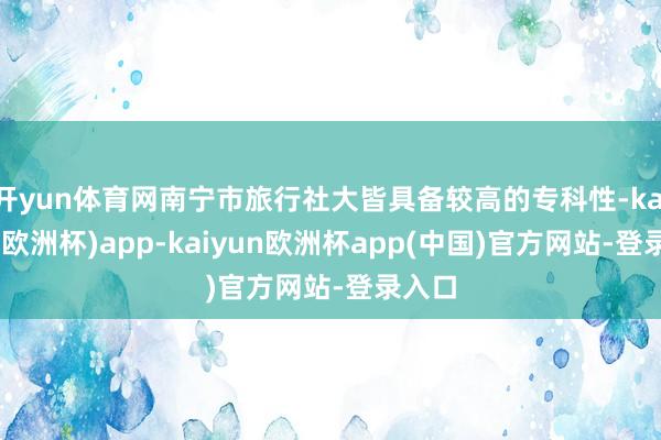 开yun体育网南宁市旅行社大皆具备较高的专科性-kaiyun(欧洲杯)app-kaiyun欧洲杯app(中国)官方网站-登录入口