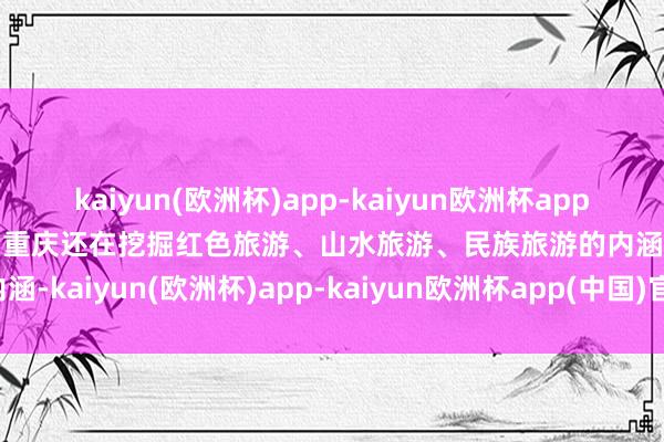 kaiyun(欧洲杯)app-kaiyun欧洲杯app(中国)官方网站-登录入口重庆还在挖掘红色旅游、山水旅游、民族旅游的内涵-kaiyun(欧洲杯)app-kaiyun欧洲杯app(中国)官方网站-登录入口