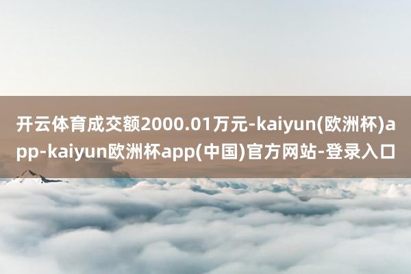 开云体育成交额2000.01万元-kaiyun(欧洲杯)app-kaiyun欧洲杯app(中国)官方网站-登录入口