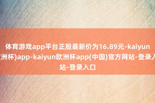 体育游戏app平台正股最新价为16.89元-kaiyun(欧洲杯)app-kaiyun欧洲杯app(中国)官方网站-登录入口