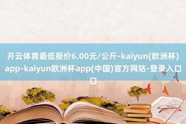 开云体育最低报价6.00元/公斤-kaiyun(欧洲杯)app-kaiyun欧洲杯app(中国)官方网站-登录入口