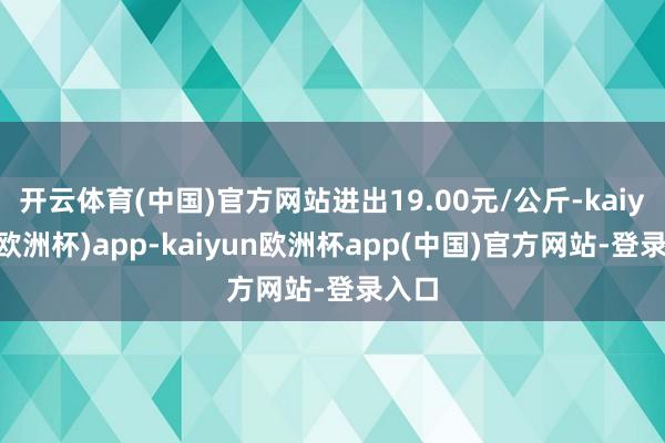 开云体育(中国)官方网站进出19.00元/公斤-kaiyun(欧洲杯)app-kaiyun欧洲杯app(中国)官方网站-登录入口