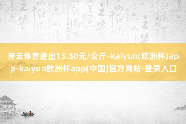 开云体育进出13.30元/公斤-kaiyun(欧洲杯)app-kaiyun欧洲杯app(中国)官方网站-登录入口