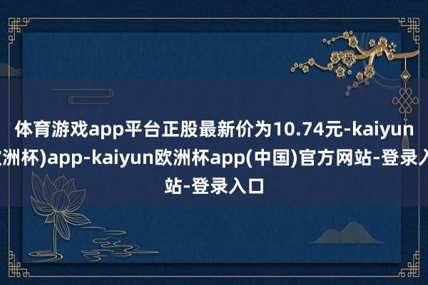 体育游戏app平台正股最新价为10.74元-kaiyun(欧洲杯)app-kaiyun欧洲杯app(中国)官方网站-登录入口