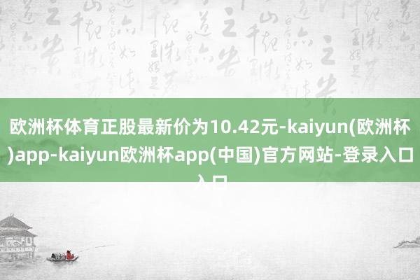 欧洲杯体育正股最新价为10.42元-kaiyun(欧洲杯)app-kaiyun欧洲杯app(中国)官方网站-登录入口