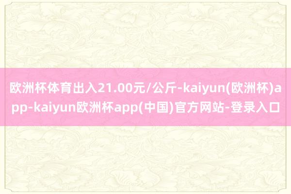 欧洲杯体育出入21.00元/公斤-kaiyun(欧洲杯)app-kaiyun欧洲杯app(中国)官方网站-登录入口